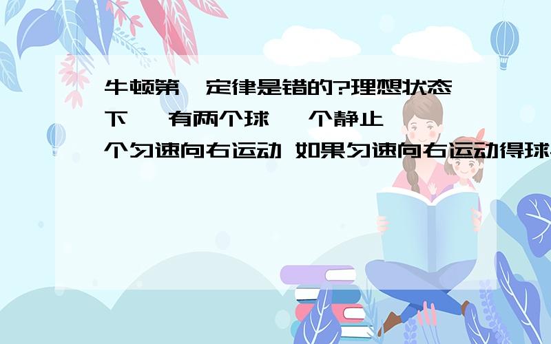 牛顿第一定律是错的?理想状态下, 有两个球 一个静止 一个匀速向右运动 如果匀速向右运动得球与静止的相撞 会发生什么情况? 大家都说静止的开始运动  问题就在这里 静止的球的运动状态