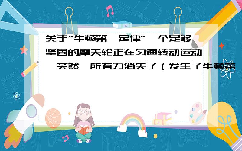 关于“牛顿第一定律”一个足够坚固的摩天轮正在匀速转动运动,突然,所有力消失了（发生了牛顿第一定律的状况）.接下来它会怎样动?别来匀速直线运动）符合牛顿第一定律吗？将之改为不