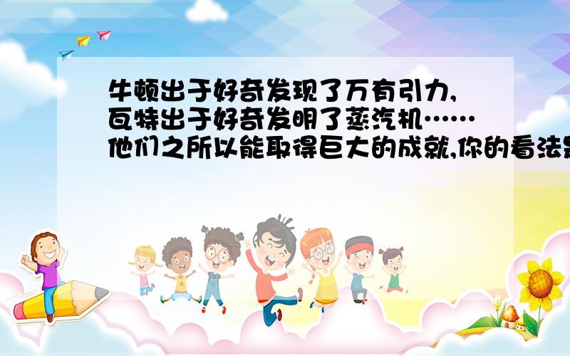 牛顿出于好奇发现了万有引力,瓦特出于好奇发明了蒸汽机……他们之所以能取得巨大的成就,你的看法是----急