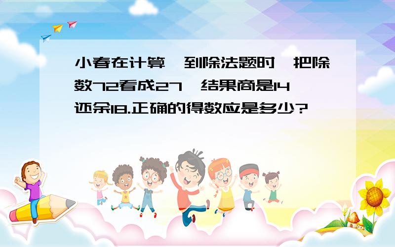 小春在计算一到除法题时,把除数72看成27,结果商是14还余18.正确的得数应是多少?