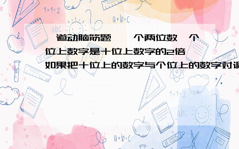 一道动脑筋题,一个两位数,个位上数字是十位上数字的2倍,如果把十位上的数字与个位上的数字对调,那么所得到的两位数比原来两位数大36.求原两位数.