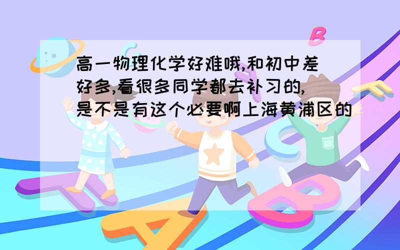 高一物理化学好难哦,和初中差好多,看很多同学都去补习的,是不是有这个必要啊上海黄浦区的