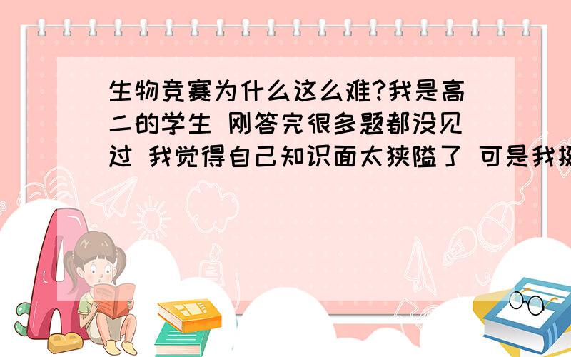 生物竞赛为什么这么难?我是高二的学生 刚答完很多题都没见过 我觉得自己知识面太狭隘了 可是我挺喜欢生物.怎么提高生物竞赛成绩啊 我靠 预赛过不了不活了刚才才考完 预赛应该可以过