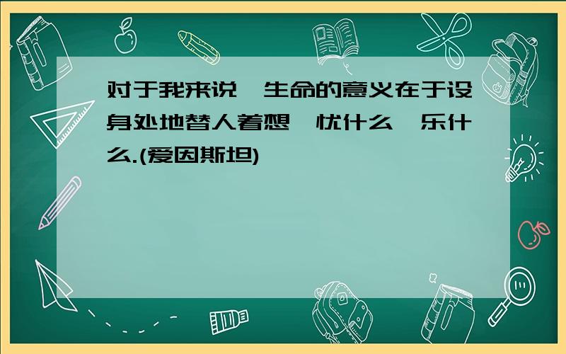 对于我来说,生命的意义在于设身处地替人着想,忧什么,乐什么.(爱因斯坦)