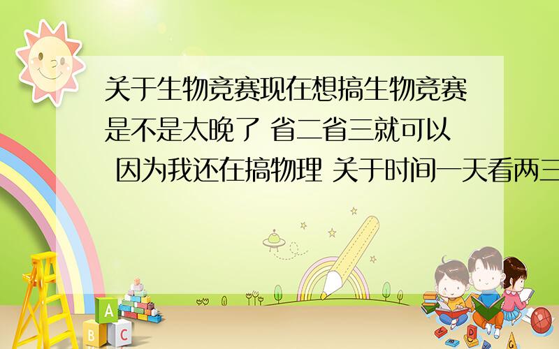 关于生物竞赛现在想搞生物竞赛是不是太晚了 省二省三就可以 因为我还在搞物理 关于时间一天看两三小时的书没问题 恩 我是江西的