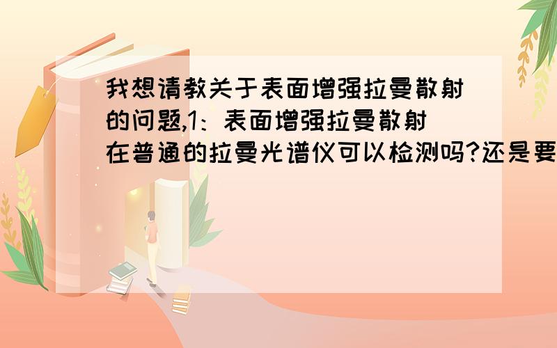 我想请教关于表面增强拉曼散射的问题,1：表面增强拉曼散射在普通的拉曼光谱仪可以检测吗?还是要用专门的表面增强拉曼散射仪器?2：检测的时候是用固体还是液体?我看了好像大部分是固