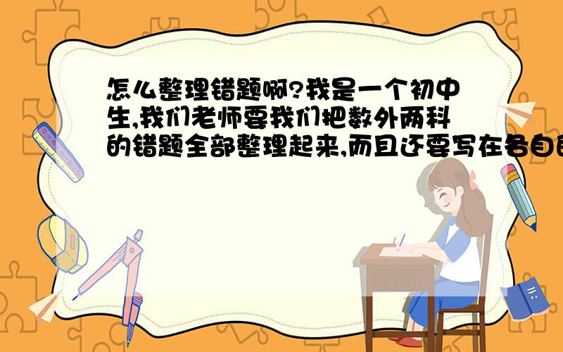 怎么整理错题啊?我是一个初中生,我们老师要我们把数外两科的错题全部整理起来,而且还要写在各自的改错本上面,请问该怎么整理啊?我们做过很多作业了.我们有一套固定的课时作业练习,还