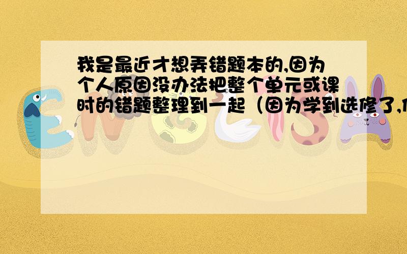 我是最近才想弄错题本的,因为个人原因没办法把整个单元或课时的错题整理到一起（因为学到选修了,但必修的报纸还在写）所以求办法怎样看着不乱还有,求错题怎么处理（比如写思路什么