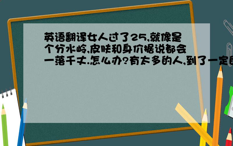 英语翻译女人过了25,就像是个分水岭,皮肤和身价据说都会一落千丈.怎么办?有太多的人,到了一定的年纪就心态变化,为了结婚而结婚.因为,受不了亲戚长辈的话中有话；因为,身边的朋友单身