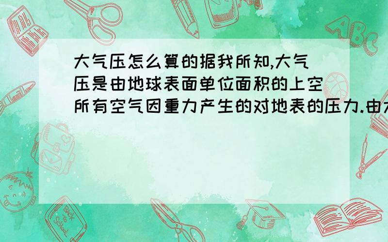 大气压怎么算的据我所知,大气压是由地球表面单位面积的上空所有空气因重力产生的对地表的压力.由大气压=0.1MP=0.1*1000,000帕斯卡=100,000帕斯卡.=100,000N/平方米设重力加速度g=10牛/公斤,大气压