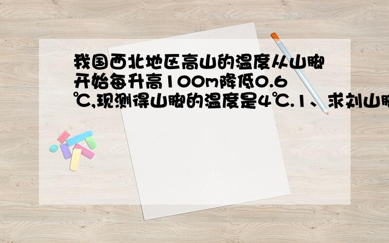 我国西北地区高山的温度从山脚开始每升高100m降低0.6℃,现测得山脚的温度是4℃.1、求刘山脚1200m高的地方的温度.2、若山上某处气温为-5℃.求此处山脚的高度.