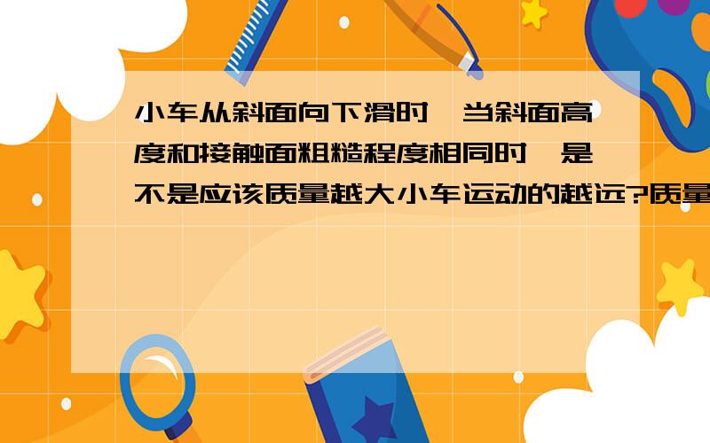 小车从斜面向下滑时,当斜面高度和接触面粗糙程度相同时,是不是应该质量越大小车运动的越远?质量越大惯性也就越大,保持运动状态的能力就越强,运动的距离越长对吗?书上说与质量无关