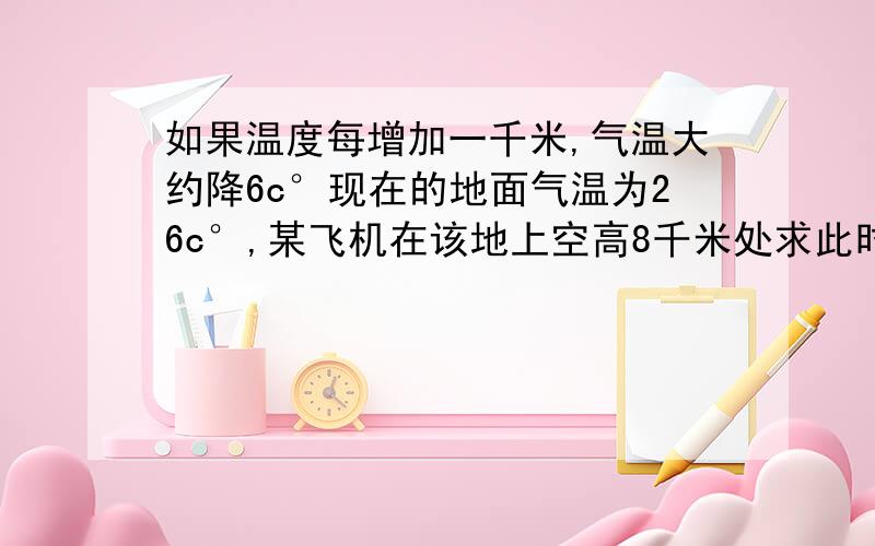 如果温度每增加一千米,气温大约降6c°现在的地面气温为26c°,某飞机在该地上空高8千米处求此时飞机所在高度的气温.