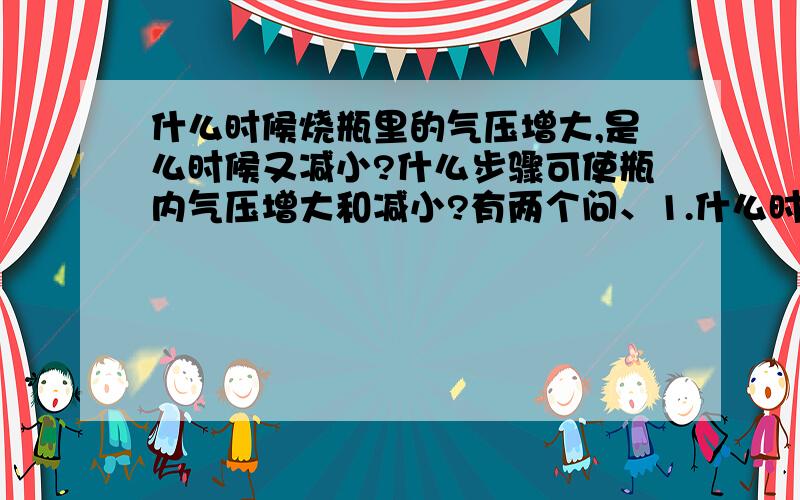 什么时候烧瓶里的气压增大,是么时候又减小?什么步骤可使瓶内气压增大和减小?有两个问、1.什么时候烧瓶里的气压增大，是么时候又减小？2.什么步骤可使瓶内气压增大和减小？