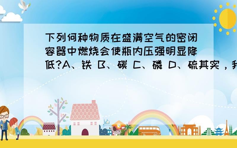 下列何种物质在盛满空气的密闭容器中燃烧会使瓶内压强明显降低?A、铁 B、碳 C、磷 D、硫其实，我是不知道该是铁还是磷。