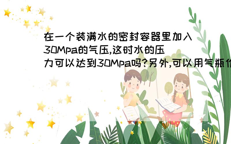 在一个装满水的密封容器里加入30Mpa的气压,这时水的压力可以达到30Mpa吗?另外,可以用气瓶作为密封容器吗