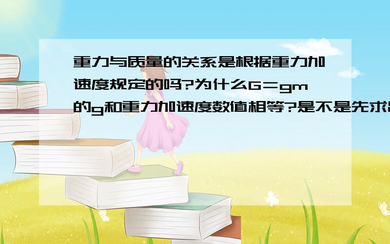 重力与质量的关系是根据重力加速度规定的吗?为什么G＝gm的g和重力加速度数值相等?是不是先求出来了重力加速度的数值,后来规定的g＝9.8N/kg,如果不是的话,为什么那么巧G＝gm的g和重力加速