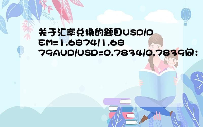 关于汇率兑换的题目USD/DEM=1.6874/1.6879AUD/USD=0.7834/0.7839问：AUD/DEM是多少?assume you are holding $1000AUD,are there any arbitrages existing if we follow the path AUD-US-DEM-