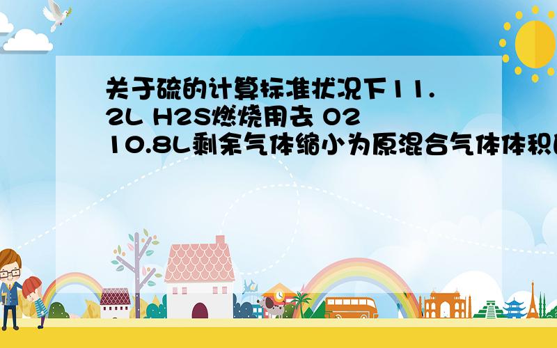 关于硫的计算标准状况下11.2L H2S燃烧用去 O2 10.8L剩余气体缩小为原混合气体体积的百分之21.05则消耗H2S占总H2S体积为?百分之40