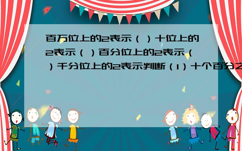 百万位上的2表示（）十位上的2表示（）百分位上的2表示（）千分位上的2表示判断（1）十个百分之一是一个千分之一（2）自然数没有最大的,也没有最小的（3）0.3时=30分