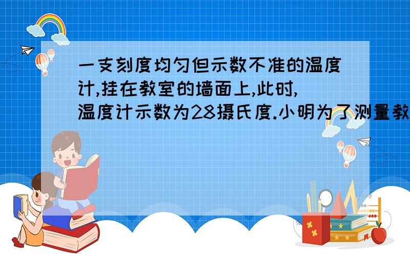 一支刻度均匀但示数不准的温度计,挂在教室的墙面上,此时,温度计示数为28摄氏度.小明为了测量教室的真实温度,做了一项实验:在标准大气压下,把温度计放在冰水混合物上,摄氏度为8摄氏度,