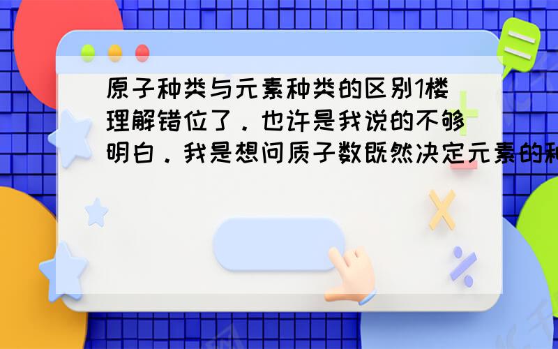 原子种类与元素种类的区别1楼理解错位了。也许是我说的不够明白。我是想问质子数既然决定元素的种类，那么他也决定原子的种类么？