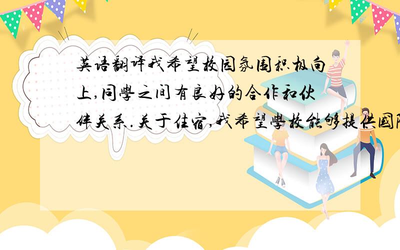 英语翻译我希望校园氛围积极向上,同学之间有良好的合作和伙伴关系.关于住宿,我希望学校能够提供国际学生宿舍.我从小对各式各样的建筑有浓厚的兴趣,家里有很多积木玩具,我喜欢将其有