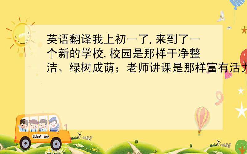 英语翻译我上初一了,来到了一个新的学校.校园是那样干净整洁、绿树成荫；老师讲课是那样富有活力、引人入胜；同学们相处是那样融洽、愉快.还有许多先进的教学设备.我非常喜欢这里.