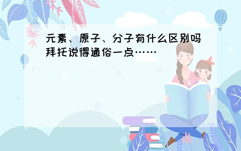 元素、原子、分子有什么区别吗拜托说得通俗一点……