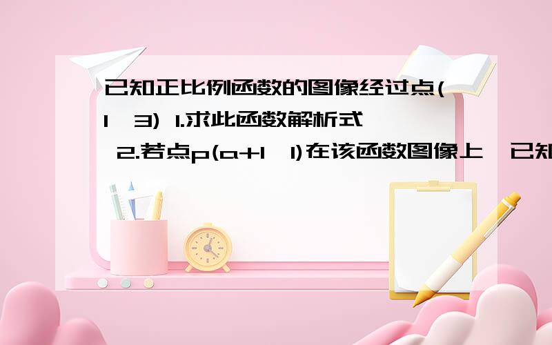 已知正比例函数的图像经过点(1,3) 1.求此函数解析式 2.若点p(a+1,1)在该函数图像上,已知正比例函数的图像经过点(1,3)1.求此函数解析式2.若点p(a+1,1)在该函数图像上,求a的值3.点A在该函数图像上,