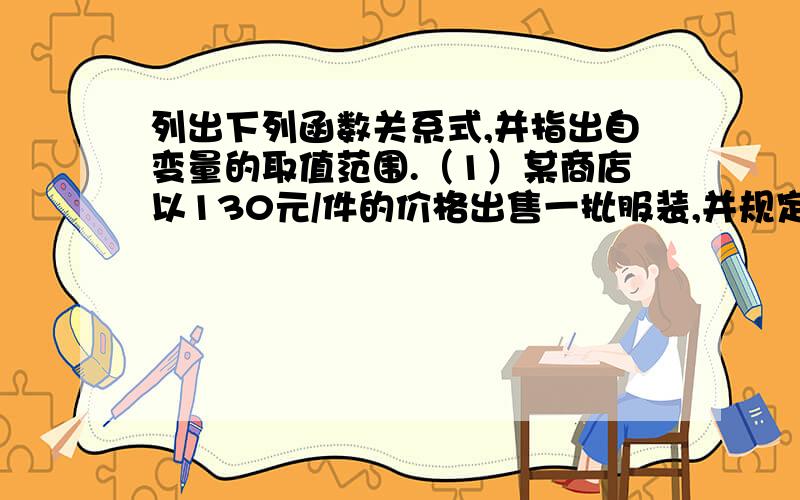 列出下列函数关系式,并指出自变量的取值范围.（1）某商店以130元/件的价格出售一批服装,并规定每出售一件衣服售货员提取5%的报酬,求某售货员售出的这种服装 x（件）与他所得的报酬y（