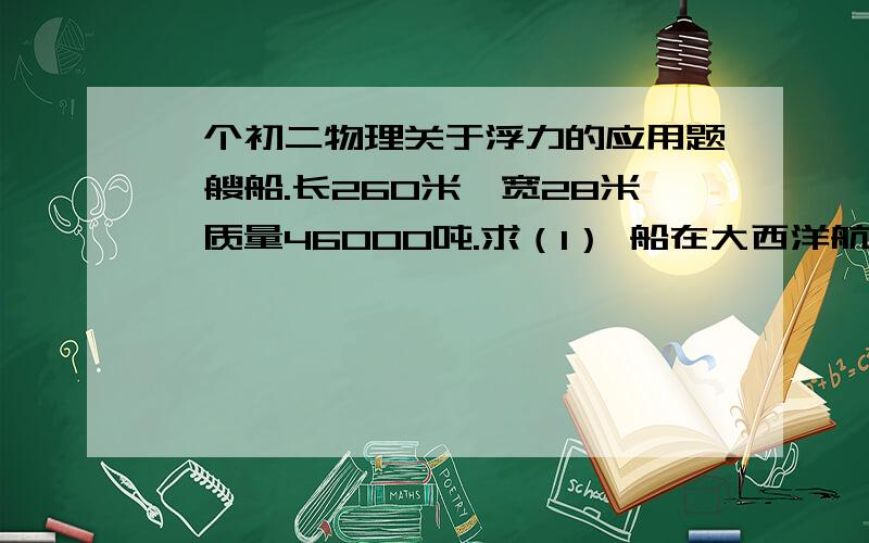 一个初二物理关于浮力的应用题一艘船.长260米,宽28米,质量46000吨.求（1） 船在大西洋航行时,受到的浮力是多少?（2）轮船浸入海水的体积有多大?（海水密度为：一点零三乘以十的三次方 Kg\m