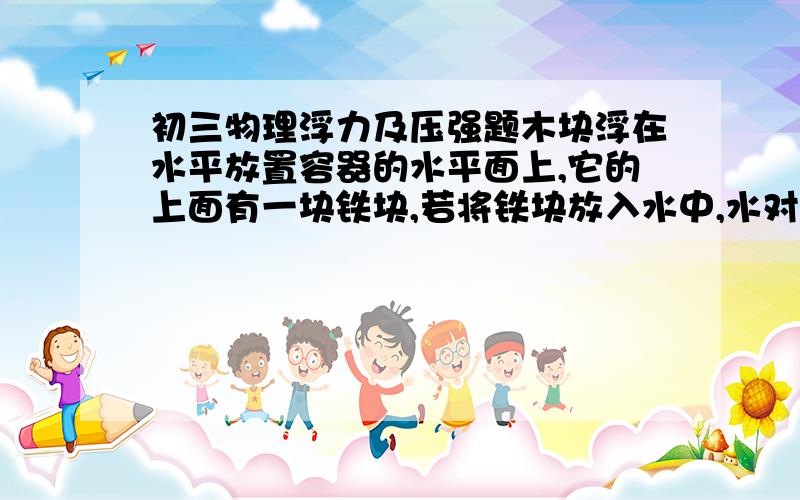 初三物理浮力及压强题木块浮在水平放置容器的水平面上,它的上面有一块铁块,若将铁块放入水中,水对容器的压强,木块所受浮力,容器中水面高度,容器对桌面压力分别如何变化,及原因