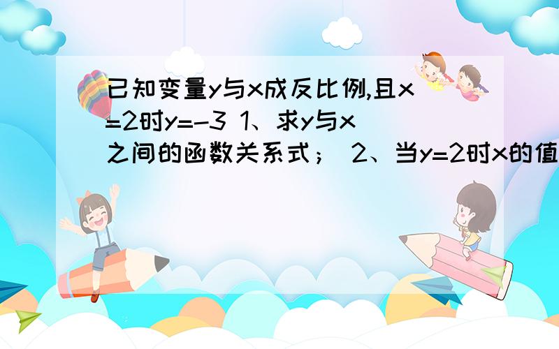 已知变量y与x成反比例,且x=2时y=-3 1、求y与x之间的函数关系式； 2、当y=2时x的值