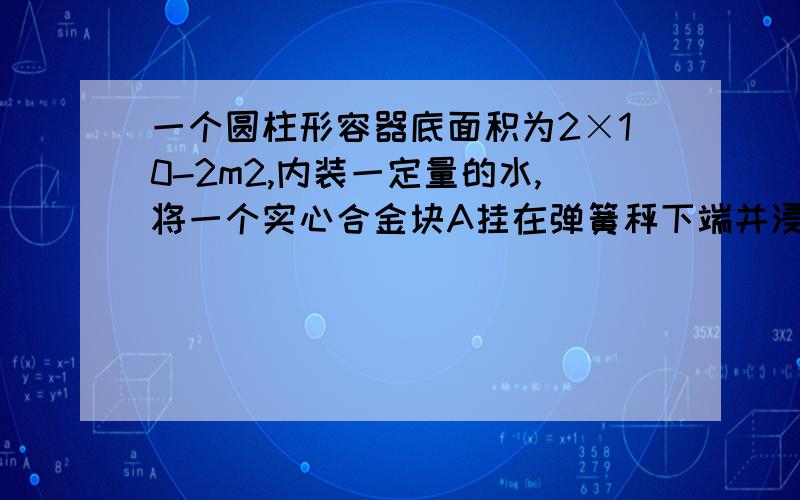 一个圆柱形容器底面积为2×10-2m2,内装一定量的水,将一个实心合金块A挂在弹簧秤下端并浸没在水中,弹簧秤读数为15N,水面上升了2.5×10-2m,此时水对容器底部的压强为2×103Pa.根据上述条件,可以