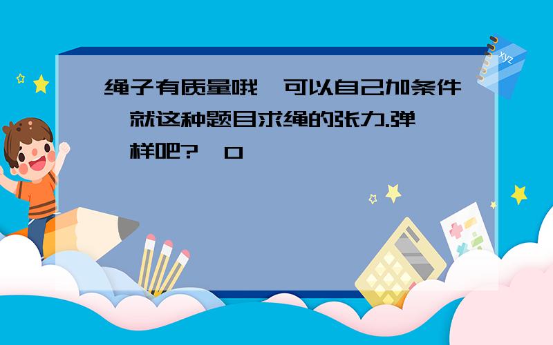 绳子有质量哦,可以自己加条件,就这种题目求绳的张力.弹簧一样吧?^O^