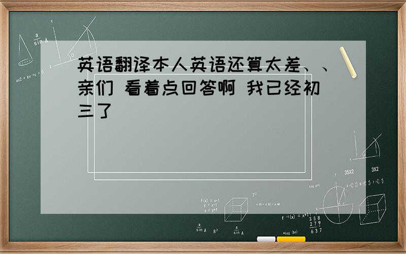 英语翻译本人英语还算太差、、亲们 看着点回答啊 我已经初三了