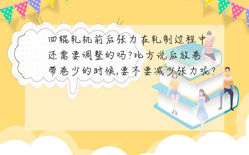 四辊轧机前后张力在轧制过程中还需要调整的吗?比方说后放卷带卷少的时候,要不要减少张力呢?