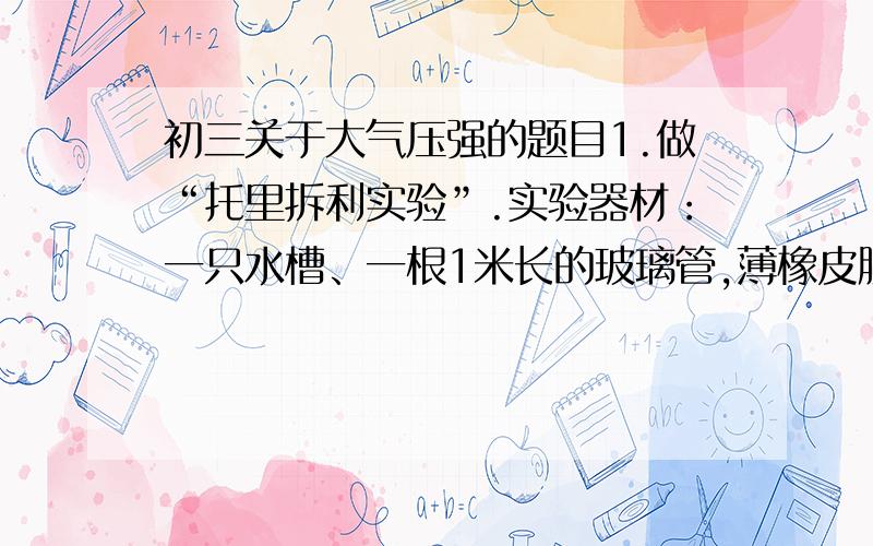 初三关于大气压强的题目1.做“托里拆利实验”.实验器材：一只水槽、一根1米长的玻璃管,薄橡皮膜.先把玻璃管的一端用薄的橡皮膜封住,并使橡皮膜尽量平整.然后将玻璃管开口端朝上灌满