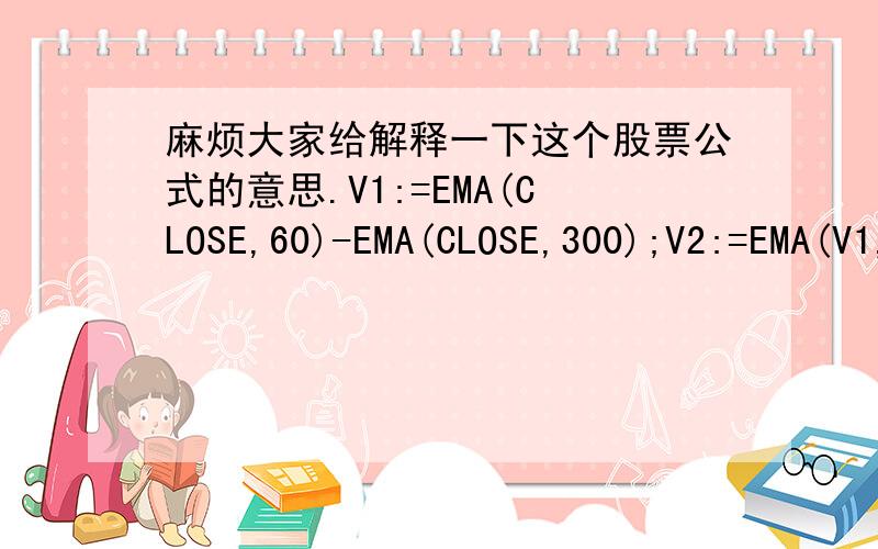 麻烦大家给解释一下这个股票公式的意思.V1:=EMA(CLOSE,60)-EMA(CLOSE,300);V2:=EMA(V1,300);V3:=(CLOSE-LLV(LOW,8))/(HHV(HIGH,8)-LLV(LOW,8))*100;V4:SMA(V3,2,1);V5:SMA(V4,2,1);V6:=CLOSE/REF(CLOSE,3)>=1.1;V7:=BACKSET(V6,3);买入:IF((V7 AND