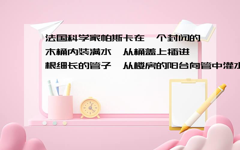 法国科学家帕斯卡在一个封闭的木桶内装满水,从桶盖上插进一根细长的管子,从楼房的阳台向管中灌水,只用了几杯水,桶就被撑裂了.