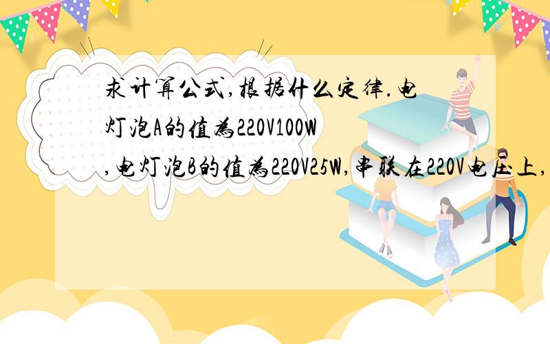 求计算公式,根据什么定律.电灯泡A的值为220V100W,电灯泡B的值为220V25W,串联在220V电压上,灯A的两端电压为多少V?灯B的两端电压为多少V?灯B消耗的功率是灯A的多少倍?