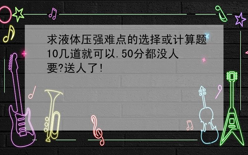 求液体压强难点的选择或计算题10几道就可以.50分都没人要?送人了!