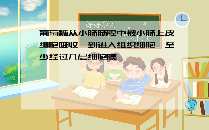 葡萄糖从小肠肠腔中被小肠上皮细胞吸收,到进入组织细胞,至少经过几层细胞膜