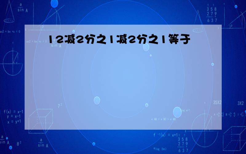 12减2分之1减2分之1等于