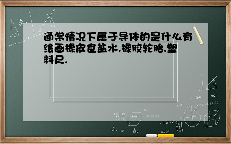 通常情况下属于导体的是什么有绘画橡皮食盐水.橡胶轮胎.塑料尺.