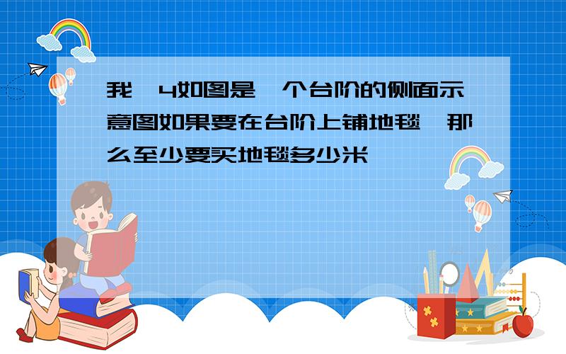 我,4如图是一个台阶的侧面示意图如果要在台阶上铺地毯,那么至少要买地毯多少米