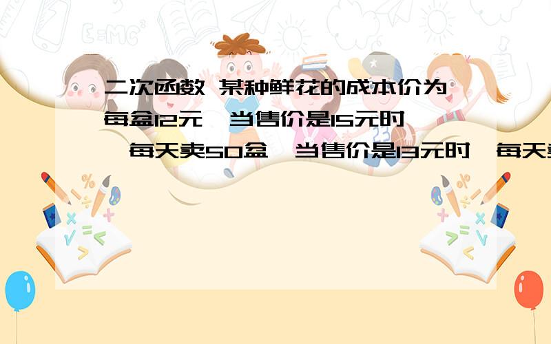 二次函数 某种鲜花的成本价为每盆12元,当售价是15元时,每天卖50盆,当售价是13元时,每天卖70盆（1）求每盆花的售价x（元）与每日销量y（盆）的函数关系式（2）每盆鲜花的售价定为多少时每