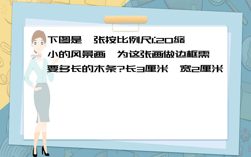 下图是一张按比例尺1:20缩小的风景画,为这张画做边框需要多长的木条?长3厘米,宽2厘米