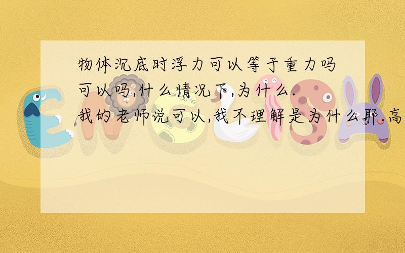 物体沉底时浮力可以等于重力吗可以吗,什么情况下,为什么.我的老师说可以,我不理解是为什么耶.高手回答,说些初二学生听的懂的.（我知道,物体沉底时,浮力+支持力=重力）